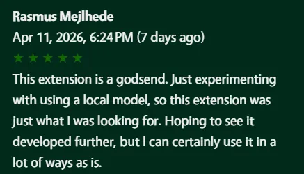 5-star review: This extension is a godsend. Just experimenting with using a local model, so this extension was just what I was looking for. Hoping to see it developed further, but I can certainly use it in a lot of ways as is.
